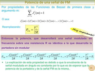 Entonces la potencia, que desarrollará una señal modulada en
frecuencia sobre una resistencia R es idéntica a la que desarrolla la
portadora sin modular
Potencia de una señal de FM
Por propiedades de las Funciones de Bessel de primera clase y
argumento m:
2
2
c
Cm
V
P
R

O sea: 2 2 2 2 2
0 1 2 3
( ) 2 ( ) 2 ( ) 2 ( ) ... 2 ( ) ... 1
n
J m J m J m J m J m
      
2 2 2 2 2 2 2 2 2 2 2
0 1 2 3
( ) ( ) ( ) ( ) ( )
2 2 2 ... 2 ...
2 2 2 2 2 2
c c c c n c c
CM C
J m V J m V J m V J m V J m V V
P P
R R R R R R
        
2
( ) 1
n
n
n
J m




Reemplazando:
 La explicación de esta propiedad es debido a que la envolvente de la
señal modulada en ángulo es constante por lo que es de esperar que la
potencia de la portadora y de la señal FM es la misma.. 29
 