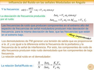 Influencia del Ruido en las señales Moduladas en Angulo
cos
d N d d
V t
  
 
( )
( ) cos
c N d d
t
t V t
dt

   
  
Y la frecuencia:
La desviación de frecuencia producida
por el ruido:
La relación Señal/Ruido es :
S m
N N d
S K V
N V


 

 

Los demoduladores de FM generan una tensión de salida que es proporcional
a la f, y es igual a la diferencia entre la frecuencia de la portadora y la
frecuencia de la señal de interferencia. Por esto, los componentes de ruido de
alta frecuencia producen más ruido demodulado que los componentes de baja
frecuencia.
La relación señal ruido en el demodulador:
d máx N d d máx N d
V f V f
 
    
Las frecuencias de ruido que producen componentes en el extremo alto del
espectro de frecuencias de señal moduladora producen más desviación de
frecuencia, para la misma desviación de fase, que las frecuencias que están
en el extremo bajo.
37
 