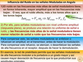 Influencia del Ruido en las señales Moduladas en Angulo
1)El ruido en las frecuencias más altas de señal moduladora tiene,
en forma inherente, mayor amplitud que en las frecuencias más
bajas . O sea, que el ruido afecta, más a los tonos altos que a
los tonos bajos
2) Por ello, para señales moduladoras con nivel uniforme amplitud
(respuesta plana), se produce una relación no uniforme de señal a
ruido, y las frecuencias más altas de la señal moduladora tienen
menor relación de señal a ruido que las frecuencias más bajas.
Para compensar esto, las señales moduladoras se enfatizan o
refuerzan en amplitud, en el transmisor, antes de hacer la modulación.
Para compensar este refuerzo, se atenúan, o desenfatizan las señales
de alta frecuencia en el receptor, después de hacer la demodulación.
En esencia, la red de preénfasis permite que las señales moduladoras
de alta frecuencia modulen a la portadora a un grado mayor y así
causen mayor desviación de frecuencia que la que producirían sus
d máx N d d máx N d
V f V f
 
    
38
 