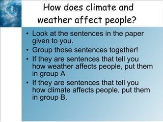 How does climate and weather affect people?  Look at the sentences in the paper given to you.  Group those sentences together!  If they are sentences that tell you how weather affects people, put them in group A If they are sentences that tell you how climate affects people, put them in group B.  