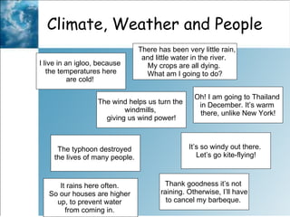 Climate, Weather and People  I live in an igloo, because  the temperatures here are cold!  There has been very little rain,  and little water in the river.  My crops are all dying.  What am I going to do? The wind helps us turn the  windmills,  giving us wind power! Oh! I am going to Thailand  in December. It’s warm  there, unlike New York! It rains here often.  So our houses are higher  up, to prevent water  from coming in.  It’s so windy out there.  Let’s go kite-flying! Thank goodness it’s not  raining. Otherwise, I’ll have to cancel my barbeque.  The typhoon destroyed  the lives of many people.  