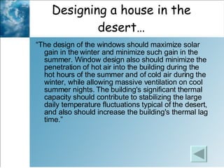 Designing a house in the desert… “ The design of the windows should maximize solar gain in the winter and minimize such gain in the summer. Window design also should minimize the penetration of hot air into the building during the hot hours of the summer and of cold air during the winter, while allowing massive ventilation on cool summer nights. The building's significant thermal capacity should contribute to stabilizing the large daily temperature fluctuations typical of the desert, and also should increase the building's thermal lag time.” 