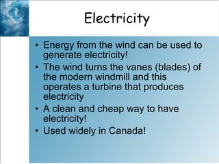 Electricity  Energy from the wind can be used to generate electricity! The wind turns the vanes (blades) of the modern windmill and this operates a turbine that produces electricity  A clean and cheap way to have electricity! Used widely in Canada!  