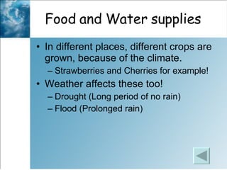 Food and Water supplies In different places, different crops are grown, because of the climate.  Strawberries and Cherries for example!  Weather affects these too! Drought (Long period of no rain)  Flood (Prolonged rain)  
