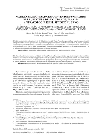 Volumen 48, Nº 2, 2016. Páginas 277-294
Chungara, Revista de Antropología Chilena
MADERA CARBONIZADA EN CONTEXTOS FUNERARIOS
DE LA JEFATURA DE RÍO GRANDE, PANAMÁ:
ANTRACOLOGÍA EN EL SITIO DE EL CAÑO
CARBONISED WOOD IN FUNERARY CONTEXTS OF THE RÍO GRANDE
CHIEFDOM, PANAMA: CHARCOAL ANALYSIS AT THE SITE OF EL CAÑO
María Martín Seijo1, Raquel Piqué i Huerta2, Julia Mayo Torné3, 4,
Carlos Mayo Torné1, 3, 5 y Emilio Abad Vidal6
El análisis antracológico realizado en el sito de El Caño (provincia de Coclé, Panamá) nos permite hacer una primera aproximación
a las posibilidades que este tipo de análisis arqueobotánico proporciona para el estudio de las sociedades de jefatura, y específi-
camente de sus contextos funerarios. La identificación de los recursos leñosos utilizados, y el establecimiento de hipótesis acerca
de su posible función en relación con el ritual mortuorio, es fundamental para poder profundizar en la comprensión del ritual y de
la gestión de los recursos realizada por las jefaturas en el istmo de Panamá.
	 Palabras claves: antracología, arqueobotánica, jefaturas, contextos funerarios, recursos leñosos.
The charcoal analysis undertaken at the El Caño site (Coclé Province, Panama) provided an opportunity to explore the possibilities
this kind of archaeobotanical analysis supplies for the study of chiefdoms, particularly in their funerary context. The identification of
the utilization of wood resources, and the establishment of a hypothesis about their possible funerary ritual function is fundamental
in order to deepen our understanding of the ritual and the management of resources by chiefdoms in the Isthmus of Panama.
	 Key words: Charcoal analysis, Archaeobotany, chiefdoms, funerary contexts, wood resources.
1	 GEPN-Grupo de Estudos para a Prehistoria do NW Ibérico (GI-1534). Departamento de Historia I. Universidade de Santiago
de Compostela. Autora correspondiente: María Martín Seijo, Facultade de Xeografía e Historia. Praza da Universidade s/n.
15782 Santiago de Compostela, España.
	maria.martin.seijo@gmail.com
2	 Departament de Prehistòria, Universitat Autònoma de Barcelona. 08193 Bellaterra, España.
	raquel.pique@uab.cat
3	 Centro de Investigaciones Arqueológicas del Istmo, Fundación El Caño, APO 819-4446, El Dorado, Panamá, República de
Panamá.
	juliamayo@fundacionelcano.org; carlosmayo@fundacionelcano.org
4	 Center for Tropical Archaeology and Paleoecology. Smithsonian Tropical Research Institute. Republic of Panama.
	mayoj@si.edu
5	 Dirección Nacional de Patrimonio Histórico, Panamá.
6	 CESGA-Fundación Centro Tecnolóxico de Supercomputación de Galicia, 15705, Santiago de Compostela, España.
	eav@cesga.es
Recibido: febrero 2015. Aceptado: noviembre 2015.
Este artículo presenta los resultados de la
identificación taxonómica y estudio dendrológico
de los carbones recuperados en el sitio de El Caño,
anteriormente conocido por sus singulares esculturas
y sus estructuras arqueológicas en piedra, hasta
que en los últimos años han sido localizadas varias
tumbas de individuos con ricos ajuares datadas
entre el 750 y el 1.020 d.C. (Mayo y Carles 2015;
Mayo y Mayo 2013).
El estudio de carbones y maderas recuperados en
contextos arqueológicos ha tenido un gran desarrollo
en las últimas décadas enAmérica Central, aunque
con una aplicación desigual, concentrándose la mayor
parte en el área mesoamericana: Sur de México,
Belize y Guatemala (Cavallaro 2013; Hood 2012;
Lentz et al. 1996; Lentz y Hockaday 2009; McKillop
2014, 2013; Morehart y Morell-Hart 2013; Morehart
et al. 2005; Prufer y Dunham 2009; Robinson y
McKillop 2005; Wyatt 2008). En las Antillas su
aplicación también es dispar, agrupándose los análisis
antracológicos en Haití, Puerto Rico y Bahamas
(Berman y Pearsall 2000; Newsom y Wing 2004;
http://dx.doi.org/10.4067/S0717-73562016005000013. Publicado en línea: 6-abril-2016.
 