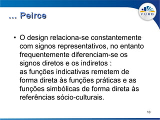 ... Peirce

 • O design relaciona-se constantemente
   com signos representativos, no entanto
   frequentemente diferenciam-se os
   signos diretos e os indiretos :
   as funções indicativas remetem de
   forma direta às funções práticas e as
   funções simbólicas de forma direta às
   referências sócio-culturais.
                                            10
 
