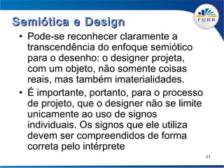 Semiótica e Design
 • Pode-se reconhecer claramente a
   transcendência do enfoque semiótico
   para o desenho: o designer projeta,
   com um objeto, não somente coisas
   reais, mas também imaterialidades.
 • É importante, portanto, para o processo
   de projeto, que o designer não se limite
   unicamente ao uso de signos
   individuais. Os signos que ele utiliza
   devem ser compreendidos de forma
   correta pelo intérprete
                                              11
 