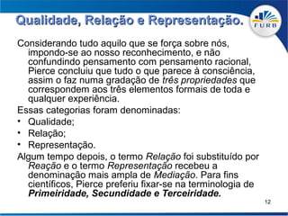 Qualidade, Relação e Representação.
Considerando tudo aquilo que se força sobre nós,
  impondo-se ao nosso reconhecimento, e não
  confundindo pensamento com pensamento racional,
  Pierce concluiu que tudo o que parece à consciência,
  assim o faz numa gradação de três propriedades que
  correspondem aos três elementos formais de toda e
  qualquer experiência.
Essas categorias foram denominadas:
• Qualidade;
• Relação;
• Representação.
Algum tempo depois, o termo Relação foi substituído por
  Reação e o termo Representação recebeu a
  denominação mais ampla de Mediação. Para fins
  científicos, Pierce preferiu fixar-se na terminologia de
  Primeiridade, Secundidade e Terceiridade.
                                                             12
 
