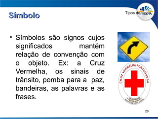 Tipos de signo
Símbolo

• Símbolos são signos cujos
  significados        mantém
  relação de convenção com
  o objeto. Ex: a Cruz
  Vermelha, os sinais de
  trânsito, pomba para a paz,
  bandeiras, as palavras e as
  frases.
                                          20
 