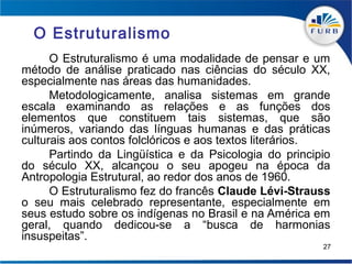 O Estruturalismo
      O Estruturalismo é uma modalidade de pensar e um
método de análise praticado nas ciências do século XX,
especialmente nas áreas das humanidades.
      Metodologicamente, analisa sistemas em grande
escala examinando as relações e as funções dos
elementos que constituem tais sistemas, que são
inúmeros, variando das línguas humanas e das práticas
culturais aos contos folclóricos e aos textos literários.
      Partindo da Lingüística e da Psicologia do principio
do século XX, alcançou o seu apogeu na época da
Antropologia Estrutural, ao redor dos anos de 1960.
      O Estruturalismo fez do francês Claude Lévi-Strauss
o seu mais celebrado representante, especialmente em
seus estudo sobre os indígenas no Brasil e na América em
geral, quando dedicou-se a “busca de harmonias
insuspeitas”.
                                                        27
 