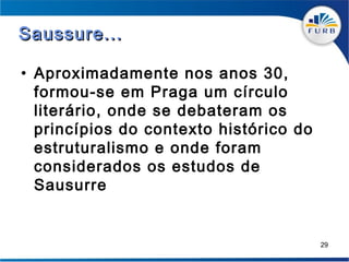 Saussure...

• Aproximadamente nos anos 30,
  formou-se em Praga um círculo
  literário, onde se debateram os
  princípios do contexto histórico do
  estruturalismo e onde foram
  considerados os estudos de
  Sausurre


                                        29
 