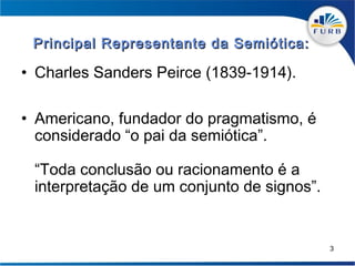 Principal Representante da Semiótica:

• Charles Sanders Peirce (1839-1914).

• Americano, fundador do pragmatismo, é
  considerado “o pai da semiótica”.

 “Toda conclusão ou racionamento é a
 interpretação de um conjunto de signos”.


                                            3
 