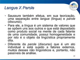 Langue X Parole
- Saussure também efetua, em sua teorização,
  uma separação entre langue (língua) e parole
  (discurso).
- Para ele, a língua é um sistema de valores que
  se opõem uns aos outros e que está depositado
  como produto social na mente de cada falante
  de uma comunidade, possui homogeneidade e
  por isto é o objeto da lingüística propriamente
  dita.
- Diferente da parole (discurso) que é um ato
  individual e está sujeito a fatores externos,
  muitos desses não lingüísticos e, portanto, não
  passíveis de análise.
                                               31
 