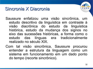 Sincronia X Diacronia

Saussure enfatizou uma visão sincrônica, um
  estudo descritivo da linguística em contraste à
  visão diacrônica do estudo da linguística
  histórica, estudo da mudança dos signos no
  eixo das sucessões históricas, a forma como o
  estudo das línguas era tradicionalmente
  realizado no século XIX.
Com tal visão sincrônica, Saussure procurou
  entender a estrutura da linguagem como um
  sistema em funcionamento em um dado ponto
  do tempo (recorte sincrônico).
                                               32
 