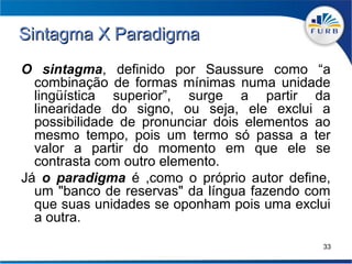 Sintagma X Paradigma
O sintagma, definido por Saussure como “a
  combinação de formas mínimas numa unidade
  lingüística superior”, surge a partir da
  linearidade do signo, ou seja, ele exclui a
  possibilidade de pronunciar dois elementos ao
  mesmo tempo, pois um termo só passa a ter
  valor a partir do momento em que ele se
  contrasta com outro elemento.
Já o paradigma é ,como o próprio autor define,
  um "banco de reservas" da língua fazendo com
  que suas unidades se oponham pois uma exclui
  a outra.
                                             33
 