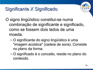 Significante X Significado

O signo lingüístico constitui-se numa
 combinação de significante e significado,
 como se fossem dois lados de uma
 moeda.
  – O significante do signo lingüístico é uma
    "imagem acústica" (cadeia de sons). Consiste
    no plano da forma.
  – O significado é o conceito, reside no plano do
    conteúdo.
                                                 34
 