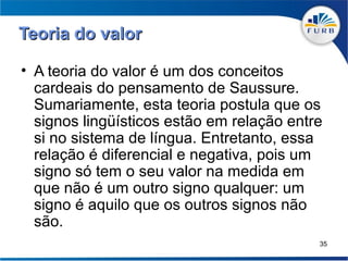 Teoria do valor

• A teoria do valor é um dos conceitos
  cardeais do pensamento de Saussure.
  Sumariamente, esta teoria postula que os
  signos lingüísticos estão em relação entre
  si no sistema de língua. Entretanto, essa
  relação é diferencial e negativa, pois um
  signo só tem o seu valor na medida em
  que não é um outro signo qualquer: um
  signo é aquilo que os outros signos não
  são.
                                           35
 