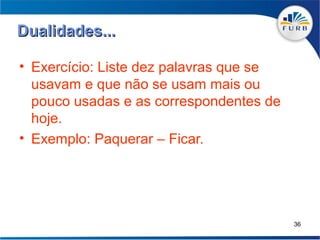 Dualidades...

• Exercício: Liste dez palavras que se
  usavam e que não se usam mais ou
  pouco usadas e as correspondentes de
  hoje.
• Exemplo: Paquerar – Ficar.




                                         36
 