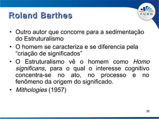 Roland Barthes

• Outro autor que concorre para a sedimentação
  do Estruturalismo
• O homem se caracteriza e se diferencia pela
  “criação de significados”
• O Estruturalismo vê o homem como Homo
  significans, para o qual o interesse cognitivo
  concentra-se no ato, no processo e no
  fenômeno da origem do significado.
• Mithologies (1957)


                                              38
 