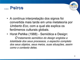 ... Peirce

 • A contínua interpretação dos signos foi
   convertida mais tarde em uma metateoria por
   Umberto Eco, com a qual ele explica os
   fenômenos culturais globais.
 • Horst Pehlke (1988) - Semiótica e Design:
      O tratamento semiótico do design engloba a
   totalidade dos seus processos, o espectro completo
   dos seus objetos, seus meios, suas situações, assim
   como o contexto deles.

                                                         4
 