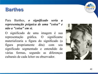 Barthes

Para Barthes, o significado seria a
representação psíquica de uma "coisa" e
não a "coisa" em si.
O significado de uma imagem é sua
representação gráfica. O significante
materializaria a figura do significado (a
figura propriamente dita) com seu
significado segmentado e entendido de
várias formas, segundo as diferenças
culturais de cada leitor ou observador.


                                            40
 