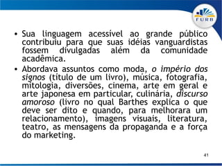• Sua linguagem acessível ao grande público
  contribuiu para que suas idéias vanguardistas
  fossem divulgadas além da comunidade
  acadêmica.
• Abordava assuntos como moda, o império dos
  signos (título de um livro), música, fotografia,
  mitologia, diversões, cinema, arte em geral e
  arte japonesa em particular, culinária, discurso
  amoroso (livro no qual Barthes explica o que
  deve ser dito e quando, para melhorara um
  relacionamento), imagens visuais, literatura,
  teatro, as mensagens da propaganda e a força
  do marketing.

                                                 41
 