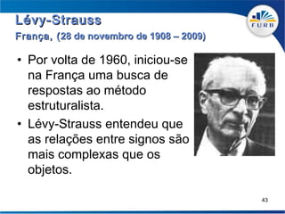 Lévy-Strauss
França, ( 28 de novembro de 1908 – 2009)

• Por volta de 1960, iniciou-se
  na França uma busca de
  respostas ao método
  estruturalista.
• Lévy-Strauss entendeu que
  as relações entre signos são
  mais complexas que os
  objetos.

                                           43
 