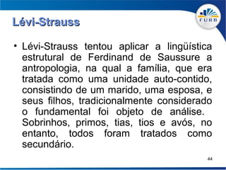 Lévi-Strauss

• Lévi-Strauss tentou aplicar a lingüística
  estrutural de Ferdinand de Saussure a
  antropologia, na qual a família, que era
  tratada como uma unidade auto-contido,
  consistindo de um marido, uma esposa, e
  seus filhos, tradicionalmente considerado
  o fundamental foi objeto de análise.
  Sobrinhos, primos, tias, tios e avós, no
  entanto, todos foram tratados como
  secundário.
                                          44
 