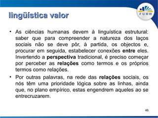 lingüística valor
• As ciências humanas devem à linguística estrutural:
  saber que para compreender a natureza dos laços
  sociais não se deve pôr, à partida, os objectos e,
  procurar em seguida, estabelecer conexões entre eles.
  Invertendo a perspectiva tradicional, é preciso começar
  por perceber as relações como termos e os próprios
  termos como relações.
• Por outras palavras, na rede das relações sociais, os
  nós têm uma prioridade lógica sobre as linhas, ainda
  que, no plano empírico, estas engendrem aqueles ao se
  entrecruzarem.

                                                       46
 