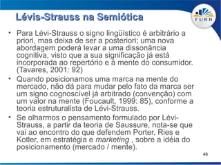 Lévis-Strauss na Semiótica
• Para Lévi-Strauss o signo lingüístico é arbitrário a
  priori, mas deixa de ser a posteriori; uma nova
  abordagem poderá levar a uma dissonância
  cognitiva, visto que a sua significação já está
  incorporada ao repertório e à mente do consumidor.
  (Tavares, 2001: 92)
• Quando posicionamos uma marca na mente do
  mercado, não dá para mudar pelo fato da marca ser
  um signo cognoscível já arbitrado (convenção) com
  um valor na mente (Foucault, 1999: 85), conforme a
  teoria estruturalista de Lévi-Strauss.
• Se olharmos o pensamento formulado por Lévi-
  Strauss, a partir da teoria de Saussure, nota-se que
  vai ao encontro do que defendem Porter, Ries e
  Kotler, em estratégia e marketing , sobre a idéia do
  posicionamento (mercado / mente).
                                                         48
 