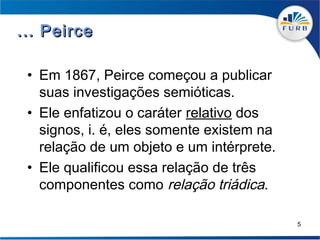 ... Peirce

 • Em 1867, Peirce começou a publicar
   suas investigações semióticas.
 • Ele enfatizou o caráter relativo dos
   signos, i. é, eles somente existem na
   relação de um objeto e um intérprete.
 • Ele qualificou essa relação de três
   componentes como relação triádica.

                                           5
 