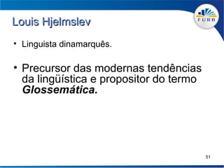 Louis Hjelmslev
• Linguista dinamarquês.

• Precursor das modernas tendências
  da lingüística e propositor do termo
  Glossemática.




                                         51
 