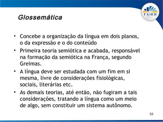 Glossemática

• Concebe a organização da língua em dois planos,
  o da expressão e o do conteúdo
• Primeira teoria semiótica e acabada, responsável
  na formação da semiótica na França, segundo
  Greimas.
• A língua deve ser estudada com um fim em si
  mesma, livre de considerações fisiológicas,
  sociais, literárias etc.
• As demais teorias, até então, não fugiram a tais
  considerações, tratando a língua como um meio
  de algo, sem constituir um sistema autônomo.
                                                     53
 