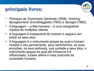 principais livros:
• Principes de Grammaire Générale (1928), Omkring
  Sprogteoriens Grundlaeggelse (1943) e Sproget (1963).
• A linguagem – a fala humana – é uma inesgotável
  riqueza de múltiplos valores.
• A linguagem é inseparável do homem e segue-o em
  todos os seus atos.
• A linguagem é o instrumento graças ao qual o homem
  modela o seu pensamento, seus sentimentos, as suas
  emoções, os seus esforços, sua vontade e seus atos, o
  instrumento graças ao qual ele influencia e é
  influenciado, a base última e mais profunda da
  sociedade humana.

                                                      55
 