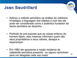 Jean Baudrillard

 • Aplicou o método semiótico na análise do cotidiano.
   Investigou a linguagem dos objetos e com isto ele
   pode ser considerado como o autêntico fundador da
   teoria semiótica do desenho.

 • Partindo do pré-suposto que as coisas entorno do
   homem falam, elas mesmas informam quem são
   seus proprietários e seus valores, desejos e
   esperanças.

 • Em 1982 ele apresenta a noção moderna da
   catástrofe semiótica presente : os signos caminham
   para um desgaste cada vez maior
                                                         58
 