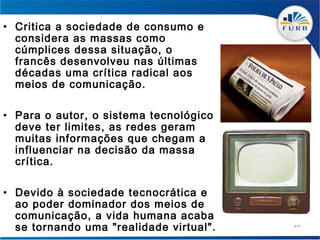 • Critica a sociedade de consumo e
  considera as massas como
  cúmplices dessa situação, o
  francês desenvolveu nas últimas
  décadas uma crítica radical aos
  meios de comunicação.

• Para o autor, o sistema tecnológico
  deve ter limites, as redes geram
  muitas informações que chegam a
  influenciar na decisão da massa
  crítica.

• Devido à sociedade tecnocrática e
  ao poder dominador dos meios de
  comunicação, a vida humana acaba
  se tornando uma "realidade virtual".   59
 
