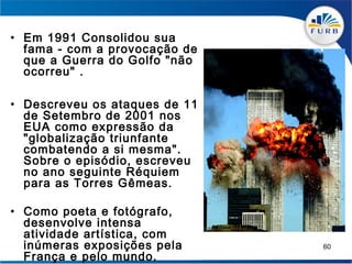 • Em 1991 Consolidou sua
  fama - com a provocação de
  que a Guerra do Golfo "não
  ocorreu" .

• Descreveu os ataques de 11
  de Setembro de 2001 nos
  EUA como expressão da
  "globalização triunfante
  combatendo a si mesma".
  Sobre o episódio, escreveu
  no ano seguinte Réquiem
  para as Torres Gêmeas.

• Como poeta e fotógrafo,
  desenvolve intensa
  atividade artística, com
  inúmeras exposições pela     60
  França e pelo mundo.
 