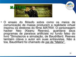 MATRIX


• O ensaio do filósofo sobre como os meios de
  comunicação de massa produzem a realidade virtual
  inspirou os diretores do filme MATRIX. O personagem
  hacker Neo (Keanu Reeves), guardava seus
  programas de paraísos artificiais no fundo falso do
  livro "Simulacros e simulação, de Baudrillard. Reeves
  também citava o autor em suas entrevistas. Não à
  toa, Baudrillard foi chamado de pai de "Matrix".


                                                   61
 