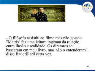 - O filósofo assistiu ao filme mas não gostou.
"Matrix' faz uma leitura ingênua da relação
entre ilusão e realidade. Os diretores se
basearam em meu livro, mas não o entenderam",
disse Baudrillard certa vez.

                                             62
 