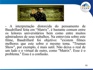 - A interpretação distorcida do pensamento de
Baudrillard feita em “Matrix”, é bastante comum entre
os leitores universitários bem como entre muitos
admiradores de seus trabalhos. Na entrevista sobre este
filme, Baudrillard foi objetivo: "existem filmes
melhores que este sobre o mesmo tema. "Truman
Show", por exemplo, é mais sutil. Não deixa o real de
um lado e o virtual de outro, como "Matrix". Esse é o
problema." Essa é a confusão.

                                                      63
 