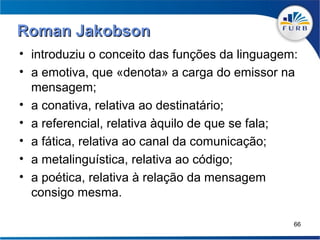 Roman Jakobson
• introduziu o conceito das funções da linguagem:
• a emotiva, que «denota» a carga do emissor na
  mensagem;
• a conativa, relativa ao destinatário;
• a referencial, relativa àquilo de que se fala;
• a fática, relativa ao canal da comunicação;
• a metalinguística, relativa ao código;
• a poética, relativa à relação da mensagem
  consigo mesma.

                                                66
 