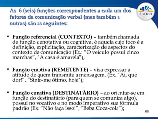 As 6 (seis) funções correspondentes a cada um dos
 fatores da comunicação verbal (mas também a
 outras) são as seguintes:

• Função referencial (CONTEXTO) – também chamada
    de função denotativa ou cognitiva, é aquela cujo foco é a
    definição, explicitação, caracterização de aspectos do
    contexto da comunicação (Ex.: “O veículo possui cinco
    marchas”, “A casa é amarela”);
 
• Função emotiva (REMETENTE) – visa expressar a
    atitude de quem transmite a mensagem. (Ex. “Ai, que
    dor!”, “Sinto-me ótimo, hoje”);
   
• Função conativa (DESTINATÁRIO) – ao orientar-se em
    função do destinatário (para quem se comunica algo),
    possui no vocativo e no modo imperativo sua fórmula
    padrão (Ex: “Não faça isso!”, “Beba Coca-cola”);          68
 