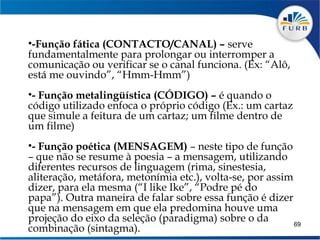 •-Função fática (CONTACTO/CANAL) – serve
fundamentalmente para prolongar ou interromper a
comunicação ou verificar se o canal funciona. (Ex: “Alô,
está me ouvindo”, “Hmm-Hmm”)
 
•- Função metalingüística (CÓDIGO) – é quando o
código utilizado enfoca o próprio código (Ex.: um cartaz
que simule a feitura de um cartaz; um filme dentro de
um filme)
 
•- Função poética (MENSAGEM) – neste tipo de função
– que não se resume à poesia – a mensagem, utilizando
diferentes recursos de linguagem (rima, sinestesia,
aliteração, metáfora, metonímia etc.), volta-se, por assim
dizer, para ela mesma (“I like Ike”, “Podre pé do
papa”). Outra maneira de falar sobre essa função é dizer
que na mensagem em que ela predomina houve uma
projeção do eixo da seleção (paradigma) sobre o da         69
combinação (sintagma).
 