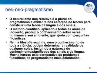 neo-neo-pragmatismo
• O naturalismo não redutivo e o plural do
  pragmatismo é evidente nos esforços de Morris para
  construir uma teoria da língua e dos sinais.
• O método científico, aplicado a todas as áreas de
  inquérito, produz o conhecimento sobre seres
  humanos e seu ambiente, que ajuda com perguntas
  filosóficas.
• Nem a filosofia sozinha, nem o conhecimento de
  toda a ciência, podem determinar a realidade de
  qualquer coisa, incluindo a natureza do
  conhecimento/significado dos sinais e da língua.
  Morris herdou esta perspectiva de problemas
  filosóficos de pragmantistas mais adiantados.


                                                   71
 