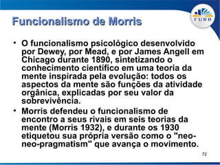 Funcionalismo de Morris
• O funcionalismo psicológico desenvolvido
  por Dewey, por Mead, e por James Angell em
  Chicago durante 1890, sintetizando o
  conhecimento científico em uma teoria da
  mente inspirada pela evolução: todos os
  aspectos da mente são funções da atividade
  orgânica, explicadas por seu valor da
  sobrevivência.
• Morris defendeu o funcionalismo de
  encontro a seus rivais em seis teorias da
  mente (Morris 1932), e durante os 1930
  etiquetou sua própria versão como o "neo-
  neo-pragmatism" que avança o movimento.
                                           72
 