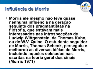 Influência de Morris
• Morris ele mesmo não teve quase
  nenhuma influência na geração
  seguinte dos pragmantistas na
  filosofia, que estavam mais
  interessados nas introspecções de
  Ludwig Wittgenstein, de Thomas Kuhn,
  ou de W.V. Quine. O estudante seguidor
  de Morris, Thomas Sebeok, perseguiu e
  melhorou as diversas idéias de Morris,
  incluindo aqueles coletados nas
  escritas na teoria geral dos sinais
  (Morris 1971)
                                       79
 