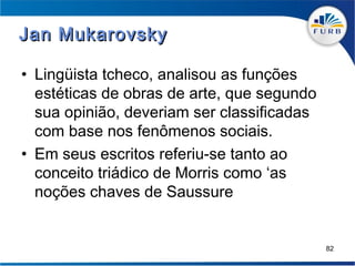 Jan Mukarovsky

• Lingüista tcheco, analisou as funções
  estéticas de obras de arte, que segundo
  sua opinião, deveriam ser classificadas
  com base nos fenômenos sociais.
• Em seus escritos referiu-se tanto ao
  conceito triádico de Morris como ‘as
  noções chaves de Saussure


                                            82
 