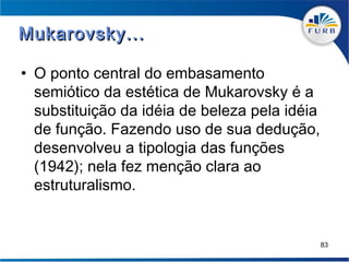 Mukarovsky...

• O ponto central do embasamento
  semiótico da estética de Mukarovsky é a
  substituição da idéia de beleza pela idéia
  de função. Fazendo uso de sua dedução,
  desenvolveu a tipologia das funções
  (1942); nela fez menção clara ao
  estruturalismo.


                                               83
 