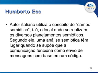 Humberto Eco

• Autor italiano utiliza o conceito de “campo
  semiótico”, i. é, o local onde se realizam
  os diversos planejamentos semióticos.
  Segundo ele, uma análise semiótica têm
  lugar quando se supõe que a
  comunicação funciona como envio de
  mensagens com base em um código.

                                            86
 