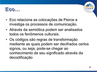 Eco...

• Eco relaciona as colocações de Peirce e
  investiga os processos de comunicação.
• Através da semiótica podem ser analisados
  todos os fenômenos culturais.
• Os códigos são regras de transformação
  mediante as quais podem ser decifrados certos
  signos, ou seja, pode-se chegar ao
  conhecimento de seu significado através da
  decodificação

                                                  87
 
